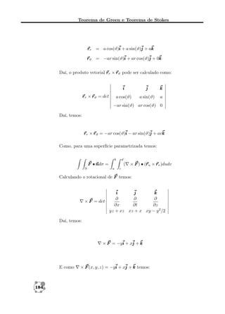 Teorema de Green e Teorema de Stokes

r r = a cos(ϑ)i + a sin(ϑ)j + ak
r ϑ = −ar sin(ϑ)i + ar cos(ϑ)j + 0k
Daí, o produto vetorial r r × r ϑ pode ser calculado como:
i

k

a cos(ϑ)

r r × r ϑ = det

j
a sin(ϑ)

a

−ar sin(ϑ) ar cos(ϑ) 0
Daí, temos:

r r × r ϑ = −ar cos(ϑ)i − ar sin(ϑ)j + ark
Como, para uma superfície parametrizada temos:
b

d

F •n =
ndσ
S

(
a

r
× F ) • (r u × r v )dudv

c

Calculando o rotacional de F temos:

i
j
k
∂
∂
∂
× F = det
∂x
∂t
∂z
yz + xz xz + x xy − y 2 /2
Daí, temos:

× F = −yi + xj + k

E como

184

× F (x, y, z) = −yi + xj + k temos:

 