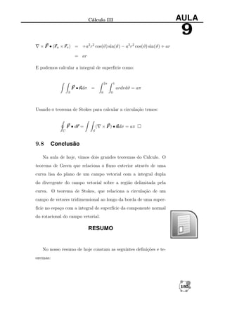 AULA

Cálculo III

9
r
× F • (r u × r v ) = +a2 r2 cos(ϑ) sin(ϑ) − a2 r2 cos(ϑ) sin(ϑ) + ar
= ar
E podemos calcular a integral de superfície como:

2π

1

F •n
ndσ =

ardrdϑ = aπ

S

0

0

Usando o teorema de Stokes para calcular a circulação temos:

r
F • dr =
C

9.8

(

× F ) • n = aπ
ndσ

S

Conclusão

Na aula de hoje, vimos dois grandes teoremas do Cálculo. O
teorema de Green que relaciona o ﬂuxo exterior através de uma
curva lisa do plano de um campo vetorial com a integral dupla
do divergente do campo vetorial sobre a região delimitada pela
curva. O teorema de Stokes, que relaciona a circulação de um
campo de vetores tridimensional ao longo da borda de uma superfície no espaço com a integral de superfície da componente normal
do rotacional do campo vetorial.

RESUMO

No nosso resumo de hoje constam as seguintes deﬁnições e teoremas:

185

 