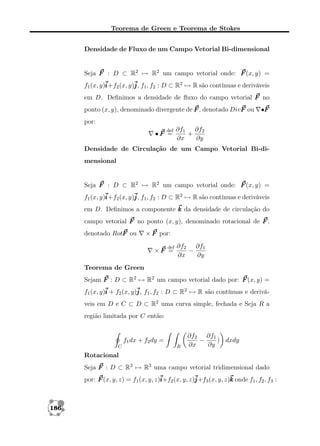 Teorema de Green e Teorema de Stokes
Densidade de Fluxo de um Campo Vetorial Bi-dimensional

Seja F : D ⊂ R2 → R2 um campo vetorial onde: F (x, y) =
f1 (x, y)i 2 (x, y)j f1 , f2 : D ⊂ R2 → R são contínuas e deriváveis
i+f
j,
em D. Deﬁnimos a densidade de ﬂuxo do campo vetorial F no
ponto (x, y), denominado divergente de F , denotado DivF ou

•F

por:
def

•F =

∂f1 ∂f2
+
∂x
∂y

Densidade de Circulação de um Campo Vetorial Bi-dimensional

Seja F : D ⊂ R2 → R2 um campo vetorial onde: F (x, y) =
f1 (x, y)i 2 (x, y)j f1 , f2 : D ⊂ R2 → R são contínuas e deriváveis
i+f
j,
em D. Deﬁnimos a componente k da densidade de circulação do
campo vetorial F no ponto (x, y), denominado rotacional de F ,
denotado RotF ou

× F por:
def

×F =

∂f2 ∂f1
−
∂x
∂y

Teorema de Green
Sejam F : D ⊂ R2 → R2 um campo vetorial dado por: F (x, y) =
f1 (x, y)i + f2 (x, y)j f1 , f2 : D ⊂ R2 → R são contínuas e deriváj,
veis em D e C ⊂ D ⊂ R2 uma curva simple, fechada e Seja R a
região limitada por C então:

f1 dx + f2 dy =
C

R

∂f2 ∂f1
−
) dxdy
∂x
∂y

Rotacional
Seja F : D ⊂ R3 → R3 uma campo vetorial tridimensional dado
por: F (x, y, z) = f1 (x, y, z)i 2 (x, y, z)j 3 (x, y, z)k onde f1 , f2 , f3 :
i+f
j+f

186

 