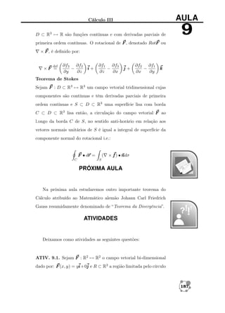 Cálculo III

AULA

D ⊂ R3 → R são funções contínuas e com derivadas parciais de

9

primeira ordem contínuas. O rotacional de F , denotado RotF ou
× F , é deﬁnido por:
def

×F =

∂f3 ∂f2
−
∂y
∂z

i+

∂f1 ∂f3
−
∂z
∂x

j+

∂f2 ∂f1
−
∂x
∂y

k

Teorema de Stokes
Sejam F : D ⊂ R3 → R3 um campo vetorial tridimensional cujas
componentes são contínuas e têm derivadas parciais de primeira
ordem contínuas e S ⊂ D ⊂ R3 uma superfície lisa com borda
C ⊂ D ⊂ R3 lisa então, a circulação do campo vetorial F ao
l.ongo da borda C de S, no sentido anti-horário em relação aos
vetores normais unitários de S é igual a integral de superfície da
componente normal do rotacional i.e.:

r
F • dr =
C

(

×f) •n
ndσ

S

PRÓXIMA AULA

Na próxima aula estudaremos outro importante teorema do
Cálculo atribuído ao Matemático alemão Johann Carl Friedrich
Gauss resumidamente denominado de “Teorema da Divergência”.

ATIVIDADES

Deixamos como atividades as seguintes questões:

ATIV. 9.1. Sejam F : R2 → R2 o campo vetorial bi-dimensional
dado por: F (x, y) = yi j e R ⊂ R2 a região limitada pelo círculo
i+0

187

 