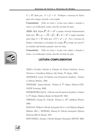 Teorema de Green e Teorema de Stokes
C ⊂ R2 dado por: x2 + y 2 = a2 . Veriﬁque o teorema de Green
para este campo vetorial e esta região.
Comentário:

Volte ao texto e reveja com calma e atenção o

texto e as veriﬁcações acima, elas lhe servirão de guia.
ATIV. 9.2. Sejam F : R3 → R3 o campo vetorial tridimensional
dado por: F (x, y) = x2i + xj + zk e R ⊂ R2 a região limitada
pela elipse C ⊂ R2 dado por: a2 x2 + y 2 = a2 . Use o teorema de
Stokes e determine a circulação do campo F ao longo da curva C
no sentido anti-horário quando vista de cima.
Comentário:

Volte ao texto e reveja com calma e atenção o

texto e as veriﬁcações acima, elas lhe servirão de guia.

LEITURA COMPLEMENTAR

ÁVILA, Geraldo, Cálculo 3: Funções de Várias Variáveis, Livros
Técnicos e Cientíﬁcos Editora, São Paulo, 3a edição, 1982.
LEITHOLD, Louis, O Cálculo com Geometria Analítica. Volume
2, Editora Harbra, 1994.
STEWART, James,Cálculo. Volume 3, 5a edição, Editora CENGAGE Learning, 2009.
SWOKOWSKI, Earl E., Cálculo com Geometria Analítica, Volume
2, 2a edição, Makron Books do Brásil SP, 1994.
THOMAS, George B., Cálculo, Volume 2, 10a, Addilson Wesley,
2003.
KAPLAN, Wilfred, Cálculo Avançado Vol.1 e vol.2 Editora Edgard
Blücher 1991.// SPIEGEL, Murray R. Cálculo Avançado, Editora
McGraw-Hill do Brasil, 1971.
BOUCHARA, Jacques, Cálculo Integral Avançado, EDUSP, 2006.

188

 