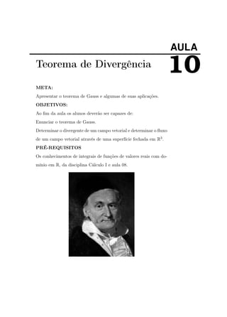 AULA

Teorema de Divergência
META:
Apresentar o teorema de Gauss e algumas de suas aplicações.
OBJETIVOS:
Ao ﬁm da aula os alunos deverão ser capazes de:
Enunciar o teorema de Gauss.
Determinar o divergente de um campo vetorial e determinar o ﬂuxo
de um campo vetorial através de uma superfície fechada em R3 .
PRÉ-REQUISITOS
Os conhecimentos de integrais de funções de valores reais com domínio em R, da disciplina Cálculo I e aula 08.

10

 