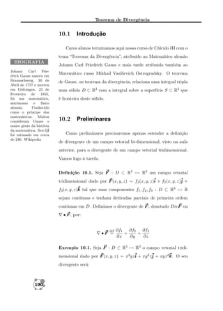 Teorema de Divergência

10.1

Introdução

Caros alunos terminamos aqui nosso curso de Cálculo III com o
tema “Teorema da Divergência”, atribuído ao Matemático alemão
BIOGRAFIA
Johann
Carl
Friedrich Gauss nasceu em
Braunschweig, 30 de
Abril de 1777 e morreu
em Göttingen, 23 de
Fevereiro de 1855,
foi um matemático,
astrônomo
e
físico
alemão.
Conhecido
como o príncipe dos
matemáticos. Muitos
consideram Gauss o
maior gênio da história
da matemática. Seu QI
foi estimado em cerca
de 240. Wikipedia

Johann Carl Friedrich Gauss e mais tarde atribuido também ao
Matemático russo Mikhail Vasilievich Ostrogradsky. O teorema
de Gauss, ou teorema da divergência, relaciona uma integral tripla
num sólido D ⊂ R3 com a integral sobre a superfície S ⊂ R3 que
é fronteira deste sólido.

10.2

Preliminares

Como preliminares precisaremos apenas estender a deﬁnição
de divergente de um campo vetorial bi-dimensional, visto na aula
anterior, para o divergente de um campo vetorial tridimensional.
Vamos logo à tarefa.
Deﬁnição 10.1. Seja F : D ⊂ R3 → R3 um campo vetorial
tridimensional dado por F (x, y, z) = f1 (x, y, z)i + f2 (x, y, z)j +
f3 (x, y, z)k tal que suas componentes f1 , f2 , f3 : D ⊂ R3 → R
sejam contínuas e tenham derivadas parciais de primeira ordem
contínuas em D. Deﬁnimos o divergente de F , denotado DivF ou
• F , por:

def

•F =

∂f1 ∂f2 ∂f3
+
+
∂x
∂y
∂z

Exemplo 10.1. Seja F : D ⊂ R3 → R3 o campo vetorial tridimensional dado por F (x, y, z) = x2 yzi + xy 2 zj + xyz 2k O seu
k.
divergente será:

190

 