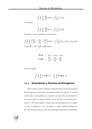 Teorema de Divergência

D

∂f1
dV ol =
∂x

S

D

∂f2
dV ol =
∂y

S

f1 nx dσ

e também:

f2 ny dσ

Somando as três equações acima temos:

D

∂f1 ∂f2 ∂f3
+
+
∂x
∂y
∂z

dV ol =

(f1 nx + f2 ny + f3 nz )dσ
S

Como F = f1i + f2j + f3k temos:

F • n = f1 nx + f2 ny + f3 nz
∂f1 ∂f2 ∂f3
•F =
+
+
∂x
∂y
∂z

E temos então:

• F dV ol =
D

10.4

F •n
ndσ
S

Estendendo o Teorema da Divergência

Caros alunos, muito embora a demonstração acima do teorema
da divergência comportem um grande número de regiões D, muitas
outras não se enquadram na categoria que goza da propriedade de
ser uma região do espaço regular e suave tal que sua fronteira fronteira S ⊂ R3 seja regular e suave, que suas projeções Sxy no plano
xy, Syz no plano yz e Sxz no plano xz sejam regiões fechadas de
R2 com fronteira suave e que retas paralelas aos eixos coordenados

194

 