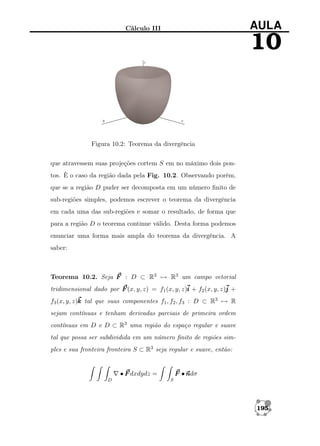AULA

Cálculo III

10

Figura 10.2: Teorema da divergência
que atravessem suas projeções cortem S em no máximo dois pontos. È o caso da região dada pela Fig. 10.2. Observando porém,
que se a região D puder ser decomposta em um número ﬁnito de
sub-regiões simples, podemos escrever o teorema da divergência
em cada uma das sub-regiões e somar o resultado, de forma que
para a região D o teorema continue válido. Desta forma podemos
enunciar uma forma mais ampla do teorema da divergência. A
saber:

Teorema 10.2. Seja F : D ⊂ R3 → R3 um campo vetorial
tridimensional dado por F (x, y, z) = f1 (x, y, z)i + f2 (x, y, z)j +
f3 (x, y, z)k tal que suas componentes f1 , f2 , f3 : D ⊂ R3 → R
sejam contínuas e tenham derivadas parciais de primeira ordem
contínuas em D e D ⊂ R3 uma região do espaço regular e suave
tal que possa ser subdividida em um número ﬁnito de regiões simples e sua fronteira fronteira S ⊂ R3 seja regular e suave, então:

F •n
ndσ

• F dxdydz =
D

S

195

 