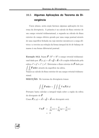 Teorema de Divergência

10.5

Algumas Aplicações do Teorema da Divergência

Caros alunos, nesta seção faremos algumas aplicações do teorema da divergência. A primeira é no calculo do ﬂuxo exterior de
um campo vetorial tridimensional, a segunda no cálculo do ﬂuxo
exterior do campo elétrico gerado por uma carga pontual através
de uma superfície fechada em cujo interior encontra-se a carga elétrica e a terceira na redução da forma integral da lei de balanço de
massa à sua forma diferencial pontual.

Exemplo 10.2. Sejam F : R3 → R3 o campo vetorial tridimensional dado por: F (x, y) = xi + yj + zk e D a região delimitada pela
esfera x2 + y 2 + z 2 ≤ a2 . Determine o ﬂuxo exterior de F dado por
F •n
ndσ através da superfície da esfera.
S

Vamos ao calculo do ﬂuxo exterior de um campo vetorial tridimensional.
SOLUÇÃO: Do teorema da divergência temos:

F •n =
ndσ
S

• F dV ol
D

Portanto basta calcular a integral tripla sobre a região da esfera
do divergente de F .
Como F (x, y) = xi + yj + zk seu divergente será:

•F

196

∂
∂
∂
(x) +
(y) +
(z)
∂x
∂y
∂z
= 3

=

 