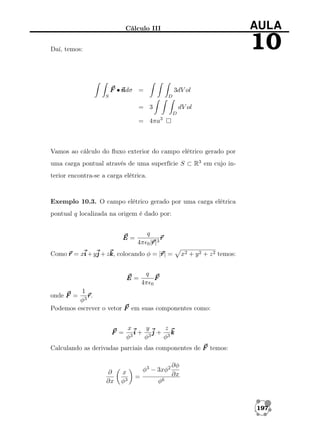 AULA

Cálculo III

10

Daí, temos:

F •n
ndσ =

3dV ol

S

D

= 3

dV ol
D

= 4πa3

Vamos ao cálculo do ﬂuxo exterior do campo elétrico gerado por
uma carga pontual através de uma superfície S ⊂ R3 em cujo interior encontra-se a carga elétrica.

Exemplo 10.3. O campo elétrico gerado por uma carga elétrica
pontual q localizada na origem é dado por:

E=

q
r
r
4π 0 |r 3
r|

r
Como r = xi + yj + zk colocando φ = |r =
k,
r|

E=

x2 + y 2 + z 2 temos:

q
F
4π 0

1
r
r.
φ3
Podemos escrever o vetor F em suas componentes como:
onde F =

F =

x
y
z
i + 3j + 3k
3
φ
φ
φ

Calculando as derivadas parciais das componentes de F temos:

∂
∂x

x
φ3

φ3 − 3xφ2
=

∂φ
∂x

φ6

197

 