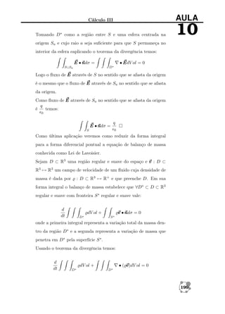 Cálculo III

AULA

Tomando D∗ como a região entre S e uma esfera centrada na

10

origem Sa e cujo raio a seja suﬁciente para que S permaneça no
interior da esfera eaplicando o teorema da divergência temos:
• E ol = 0
EdV

E •n =
ndσ
D∗

S∪Sa

Logo o ﬂuxo de E através de S no sentido que se afasta da origem
é o mesmo que o ﬂuxo de E através de Sa no sentido que se afasta
da origem.
Como ﬂuxo de E através de Sa no sentido que se afasta da origem
q
é
temos:
0

E •n =
ndσ

q
0

S

Como última aplicação veremos como reduzir da forma integral
para a forma diferencial pontual a equação de balanço de massa
conhecida como Lei de Lavoisier.
Sejam D ⊂ R3 uma região regular e suave do espaço e v : D ⊂
R3 → R3 um campo de velocidade de um ﬂuido cuja densidade de
: D ⊂ R3 → R+ e que preenche D. Em sua

massa é dada por

forma integral o balanço de massa estabelece que ∀D∗ ⊂ D ⊂ R3
regular e suave com fronteira S ∗ regular e suave vale:
d
dt

v •n = 0
ndσ

dV ol +
D∗

S∗

onde a primeira integral representa a variação total da massa dentro da região D∗ e a segunda representa a variação de massa que
penetra em D∗ pela superfície S ∗ .
Usando o teorema da divergência temos:
d
dt

•( v
v)dV ol = 0

dV ol +
D∗

D∗

199

 