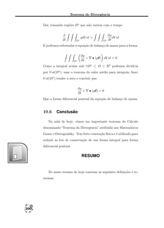 Teorema de Divergência
Daí, tomando regiões D∗ que não variem com o tempo
d
dt

dV ol =
D∗

D∗

∂
dV ol
∂t

E podemos reformular a equação de balanço de massa para a forma:

D∗

∂
+
∂t

• ( v dV ol = 0
v)

Como a integral acima vale ∀D∗ ⊂ D ⊂ R3 podemos dividi-la
por V ol(D∗ ), usar o teorema do valor médio para integrais, fazer
V ol(D∗ ) tender a zero e concluir que:
∂
+
∂t

•( v =0
v)

Que a forma diferencial pontual da equação de balanço de massa.

10.6

Conclusão

Na aula de hoje, vimos um importante teorema do Cálculo
denominado “Teorema da Divergência” atribuído aos Matemáticos
Gauss e Ostrogradsky. Tem forte conotação física e é utilizado para
reduzir as leis de conservação de sua forma integral para forma
diferencial pontual.

RESUMO

No nosso resumo de hoje constam as seguintes deﬁnições e teoremas:

200

 