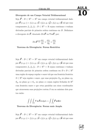 AULA

Cálculo III
Divergente de um Campo Vetorial Tridimensional

10

Seja F : D ⊂ R3 → R3 um campo vetorial tridimensional dado
por F (x, y, z) = f1 (x, y, z)i + f2 (x, y, z)j + f3 (x, y, z)k tal que suas
componentes f1 , f2 , f3 : D ⊂ R3 → R sejam contínuas e tenham
derivadas parciais de primeira ordem contínuas em D. Deﬁnimos
o divergente de F , denotado DivF ou

def

DivF =

• F , por:

∂f1 ∂f2 ∂f3
+
+
∂x
∂y
∂z

Teorema da Divergência: Forma Restritiva

Seja F : D ⊂ R3 → R3 um campo vetorial tridimensional dado
por F (x, y, z) = f1 (x, y, z)i + f2 (x, y, z)j + f3 (x, y, z)k tal que suas
componentes f1 , f2 , f3 : D ⊂ R3 → R sejam contínuas e tenham
derivadas parciais de primeira ordem contínuas em D e D ⊂ R3
uma região do espaço regular e suave tal que sua fronteira fronteira
S ⊂ R3 seja regular e suave, que suas projeções Sxy no plano xy,
Syz no plano yz e Sxz no plano xz sejam regiões fechadas de R2
com fronteira suave e que retas paralelas aos eixos coordenados
que atravessem suas projeções cortem S em no máximo dois pontos então:

• F dxdydz =
D

F •n
ndσ
S

Teorema da Divergência: Forma mais Ampla

Seja F : D ⊂ R3 → R3 um campo vetorial tridimensional dado
por F (x, y, z) = f1 (x, y, z)i + f2 (x, y, z)j + f3 (x, y, z)k tal que suas

201

 