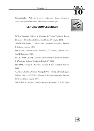 Cálculo III

AULA

10

.
Comentário:

Volte ao texto e reveja com calma e atenção o

texto e as aplicações acima, elas lhe servirão de guia.

LEITURA COMPLEMENTAR

ÁVILA, Geraldo, Cálculo 3: Funções de Várias Variáveis, Livros
Técnicos e Cientíﬁcos Editora, São Paulo, 3a edição, 1982.
LEITHOLD, Louis, O Cálculo com Geometria Analítica. Volume
2, Editora Harbra, 1994.
STEWART, James,Cálculo. Volume 3, 5a edição, Editora CENGAGE Learning, 2009.
SWOKOWSKI, Earl E., Cálculo com Geometria Analítica, Volume
2, 2a edição, Makron Books do Brásil SP, 1994.
THOMAS, George B., Cálculo, Volume 2, 10a, Addilson Wesley,
2003.
KAPLAN, Wilfred, Cálculo Avançado Vol.1 e vol.2 Editora Edgard
Blücher 1991.// SPIEGEL, Murray R. Cálculo Avançado, Editora
McGraw-Hill do Brasil, 1971.
BOUCHARA, Jacques, Cálculo Integral Avançado, EDUSP, 2006.

203

 