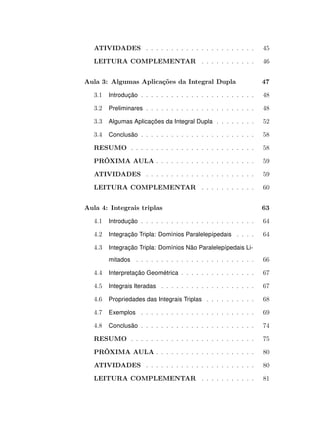 ATIVIDADES . . . . . . . . . . . . . . . . . . . . . .

45

LEITURA COMPLEMENTAR . . . . . . . . . . .

46

Aula 3: Algumas Aplicações da Integral Dupla

47

3.1

Introdução . . . . . . . . . . . . . . . . . . . . . . .

48

3.2

Preliminares . . . . . . . . . . . . . . . . . . . . . .

48

3.3

Algumas Aplicações da Integral Dupla . . . . . . . .

52

3.4

Conclusão . . . . . . . . . . . . . . . . . . . . . . .

58

RESUMO . . . . . . . . . . . . . . . . . . . . . . . . .

58

PRÓXIMA AULA . . . . . . . . . . . . . . . . . . . .

59

ATIVIDADES . . . . . . . . . . . . . . . . . . . . . .

59

LEITURA COMPLEMENTAR . . . . . . . . . . .

60

Aula 4: Integrais triplas

63

4.1

Introdução . . . . . . . . . . . . . . . . . . . . . . .

64

4.2

Integração Tripla: Domínios Paralelepípedais . . . .

64

4.3

Integração Tripla: Domínios Não Paralelepípedais Limitados . . . . . . . . . . . . . . . . . . . . . . . .

66

4.4

Interpretação Geométrica . . . . . . . . . . . . . . .

67

4.5

Integrais Iteradas . . . . . . . . . . . . . . . . . . .

67

4.6

Propriedades das Integrais Triplas . . . . . . . . . .

68

4.7

Exemplos . . . . . . . . . . . . . . . . . . . . . . .

69

4.8

Conclusão . . . . . . . . . . . . . . . . . . . . . . .

74

RESUMO . . . . . . . . . . . . . . . . . . . . . . . . .

75

PRÓXIMA AULA . . . . . . . . . . . . . . . . . . . .

80

ATIVIDADES . . . . . . . . . . . . . . . . . . . . . .

80

LEITURA COMPLEMENTAR . . . . . . . . . . .

81

 