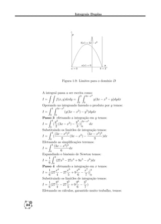 Integrais Duplas

Figura 1.9: Limites para o domínio D

A integral passa a ser escrita como:
3x−x2

3

I=

y(3x − x2 − y)dydx

f (x, y)dxdy =
0

0

Operando no integrando fazendo o produto por y temos:
3x−x2

3

(y(3x − x2 ) − y 2 )dydx

I=
0

0

Passo 3 efetuando a integração em y temos:
3 2
y
y 3 3x−x2
I=
( (3x − x2 ) − )
dx
2
3 0
0
Substituindo os limit3es de integração temos:
3
(3x − x2 )2
(3x − x2 )3
I=
(
(3x − x2 ) −
)dx
2
3
0
Efetuando as simpliﬁcações teremos:
3
(3x − x2 )3
I=
dx
6
0
Expandindo o binômio de Newton temos:
1 3
I=
(27x3 − 27x4 + 9x5 − x6 )dx
6 0
Passo 4 efetuando a integração em x temos:
1
x4
x5
x6 x7 3
I = (27 − 27 + 9 − )
6
4
5
6
7 0
Substituindo os limit3es de integração temos:
1
34
35
36 37
I = (27 − 27 + 9 − )
6
4
5
6
7
Efetuando os cálculos, garantido muito trabalho, temos:

24

 