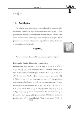 Cálculo III

I=

1.8

AULA

1

729
280

Conclusão

Na aula de hoje, vimos que a integral dupla é uma extensão
natural do conceito de integral simples visto em Cálculo I. E se
por um lado a integral simples pode ser interpretada como a área
sob a curva descrita pela função a ser integrada, a integral dupla
pode ser vista como o volume sob a superfície descrita pela função
a ser duplamente integrada.

RESUMO

No nosso resumo da Aula 01 constam os seguintes tópicos:

Integração Dupla: Domínios retangulares
Considerando uma função f : R → R onde R = {(x, y) ∈ R2 |a ≤
x ≤ b ∧ c ≤ y ≤ d} é um retângulo em R2 . Podemos cobri-lo com
uma malha de retas formada pela partição: P = P [R] = P [a, b] ×
P [c, d] onde cada P [a, b] = {x0 = a, x1 , . . . , xj , xj+1 , . . . , xn = b}
e P [c, d] = {y0 = c, y1 , . . . , yk , yk+1 , . . . , ym = d} são partições
dos intervalos [a, b] em x e [c, d] em y respectivamente. A malha divide R nos retângulos Ajk = [xj−1 , xj ] × [yk−1 , yk ], 1 ≤ j ≤
n, 1 ≤ k ≤ m de área ∆Ajk = ∆xj ∆yk onde ∆xj = xj − xj−1
e ∆yk = yk − yk−1 são os comprimentos dos subintervalos Ij =
[xj−1 , xj ] e Jk = [yk−1 , yk ] respectivamente. Deﬁni-se a norma da
partição por: |P | = max (∆Ajk ). Toma-se um ponto (ξj , ζk ) ∈
1≤j≤n
1≤k≤m

25

 