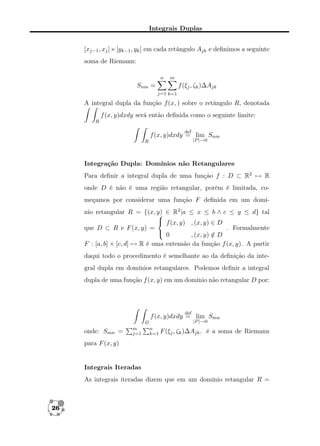 Integrais Duplas
[xj−1 , xj ] × [yk−1 , yk ] em cada retângulo Ajk e deﬁnimos a seguinte
soma de Riemann:
n

m

Snm =

f (ξj , ζk )∆Ajk
j=1 k=1

A integral dupla da função f (x, ) sobre o retângulo R, denotada
f (x, y)dxdy será então deﬁnida como o seguinte limite:
R
def

f (x, y)dxdy = lim Snm
|P |→0

R

Integração Dupla: Domínios não Retangulares
Para deﬁnir a integral dupla de uma função f : D ⊂ R2 → R
onde D é não é uma região retangular, porém é limitada, começamos por considerar uma função F deﬁnida em um domínio retangular R = {(x, y) ∈ R2 |a ≤ x ≤ b ∧ c ≤ y ≤ d} tal

 f (x, y) , (x, y) ∈ D
que D ⊂ R e F (x, y) =
. Formalmente
 0
, (x, y) ∈ D
/
F : [a, b] × [c, d] → R é uma extensão da função f (x, y). A partir
daqui todo o procedimento é semelhante ao da deﬁnição da integral dupla em domínios retangulares. Podemos deﬁnir a integral
dupla de uma função f (x, y) em um domínio não retangular D por:

def

f (x, y)dxdy = lim Smn
D

onde: Smn =

m
j=1

|P |→0

n
k=1 F (ξj , ζk )∆Ajk .

é a soma de Riemann

para F (x, y)

Integrais Iteradas
As integrais iteradas dizem que em um domínio retangular R =

26

 