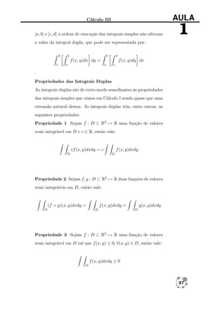 Cálculo III

AULA

[a, b] × [c, d] a ordem de execução das integrais simples não alteram

1

o valor da integral dupla, que pode ser representada por:
d

b

b

d

f (x, y)dy dx

f (x, y)dx dy =
c

a

a

c

.
Propriedades das Integrais Duplas
As integrais duplas são de certo modo semelhantes às propriedades
das integrais simples que vimos em Cálculo I sendo quase que uma
extensão natural destas. As integrais duplas têm, entre outras, as
seguintes propriedades:
Propriedade 1 Sejam f : D ⊂ R2 → R uma função de valores
reais integrável em D e c ∈ R, então vale:

cf (x, y)dxdy = c
D

f (x, y)dxdy
D

Propriedade 2 Sejam f, g : D ⊂ R2 → R duas funções de valores
reais integráveis em D, então vale:

(f + g)(x, y)dxdy =
D

f (x, y)dxdy +
D

g(x, y)dxdy
D

Propriedade 3 Sejam f : D ⊂ R2 → R uma função de valores
reais integrável em D tal que f (x, y) ≥ 0, ∀(x, y) ∈ D, então vale:

f (x, y)dxdy ≥ 0
D

27

 