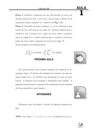 Cálculo III

AULA

Passo 4 Deslocar o segmento de reta AB paralelo ao eixo y na

1

direção positiva do eixo x até tocar o ponto mais à direita de D
marcando o limite superior de x (ponto b na Fig. 1.7).
Passo 5 Tomando um ponto qualquer x ∈ (a, b) passamos o segmento de reta AB através da região D. O limite inferior para a
variável y será a função a(x), ponto da curva onde o segmento
entra na região D e o limite superior para a variável y será b(x),
ponto da curva onde o segmento de reta sai da região D.
Nossa integral será efetuada assim:
b

b(x)

f (x, y)dxdy =
D

f (x, y)dydx
a

a(x)

PRÓXIMA AULA

Em nossa próxima aula veremos mudança de variáveis na integração dupla. O objetivo da mudança de variáveis em uma integral dupla será a de facilitar esta integração de uma de duas
formas. A primeira será tornando o integrando mais simples. A
segunda transformando o domínio D do integrando em um domínio
de forma geométrica mais simples.

ATIVIDADES

Deixamos como atividades o cálculo de algumas integrais duplas.

ATIV. 1.1. Seja f : [−1, +1] × [−1, +1] → R dada por f (x, y) =

29

 
