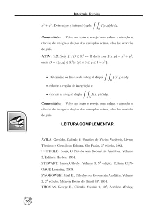 Integrais Duplas
x2 + y 2 . Determine a integral dupla

f (x, y)dxdy.
R

Comentário:

Volte ao texto e reveja com calma e atenção o

cálculo de integrais duplas dos exemplos acima, elas lhe servirão
de guia.
ATIV. 1.2. Seja f : D ⊂ R2 → R dada por f (x, y) = x2 + y 2 ,
onde D = {(x, y) ∈ R2 |x ≥ 0 ∧ 0 ≤ y ≤ 1 − x2 }.

• Determine os limites da integral dupla

f (x, y)dxdy,
D

• esboce a região de integração e
• calcule a integral dupla

f (x, y)dxdy.
D

Comentário:

Volte ao texto e reveja com calma e atenção o

cálculo de integrais duplas dos exemplos acima, elas lhe servirão
de guia.

LEITURA COMPLEMENTAR

ÁVILA, Geraldo, Cálculo 3: Funções de Várias Variáveis, Livros
Técnicos e Cientíﬁcos Editora, São Paulo, 3a edição, 1982.
LEITHOLD, Louis, O Cálculo com Geometria Analítica. Volume
2, Editora Harbra, 1994.
STEWART, James,Cálculo. Volume 3, 5a edição, Editora CENGAGE Learning, 2009.
SWOKOWSKI, Earl E., Cálculo com Geometria Analítica, Volume
2, 2a edição, Makron Books do Brásil SP, 1994.
THOMAS, George B., Cálculo, Volume 2, 10a, Addilson Wesley,

30

 