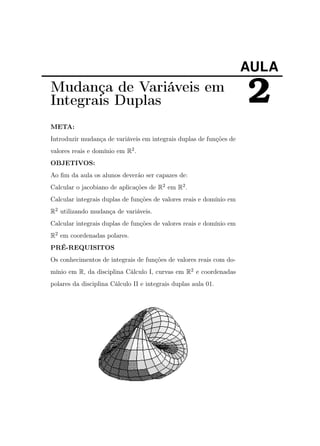 AULA

Mudança de Variáveis em
Integrais Duplas
META:
Introduzir mudança de variáveis em integrais duplas de funções de
valores reais e domínio em R2 .
OBJETIVOS:
Ao ﬁm da aula os alunos deverão ser capazes de:
Calcular o jacobiano de aplicações de R2 em R2 .
Calcular integrais duplas de funções de valores reais e domínio em
R2 utilizando mudança de variáveis.
Calcular integrais duplas de funções de valores reais e domínio em
R2 em coordenadas polares.
PRÉ-REQUISITOS
Os conhecimentos de integrais de funções de valores reais com domínio em R, da disciplina Cálculo I, curvas em R2 e coordenadas
polares da disciplina Cálculo II e integrais duplas aula 01.

2

 