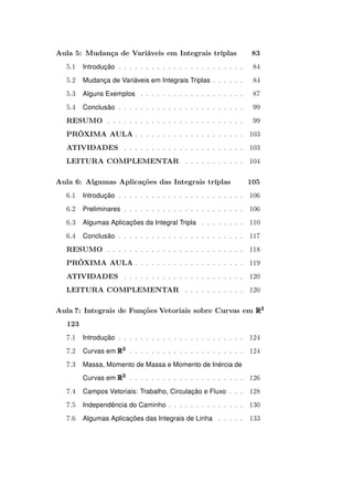Aula 5: Mudança de Variáveis em Integrais tríplas

83

5.1

Introdução . . . . . . . . . . . . . . . . . . . . . . .

84

5.2

Mudança de Variáveis em Integrais Triplas . . . . . .

84

5.3

Alguns Exemplos . . . . . . . . . . . . . . . . . . .

87

5.4

Conclusão . . . . . . . . . . . . . . . . . . . . . . .

99

RESUMO . . . . . . . . . . . . . . . . . . . . . . . . .

99

PRÓXIMA AULA . . . . . . . . . . . . . . . . . . . . 103
ATIVIDADES . . . . . . . . . . . . . . . . . . . . . . 103
LEITURA COMPLEMENTAR . . . . . . . . . . . 104
Aula 6: Algumas Aplicações das Integrais tríplas

105

6.1

Introdução . . . . . . . . . . . . . . . . . . . . . . . 106

6.2

Preliminares . . . . . . . . . . . . . . . . . . . . . . 106

6.3

Algumas Aplicações da Integral Tripla . . . . . . . . 110

6.4

Conclusão . . . . . . . . . . . . . . . . . . . . . . . 117

RESUMO . . . . . . . . . . . . . . . . . . . . . . . . . 118
PRÓXIMA AULA . . . . . . . . . . . . . . . . . . . . 119
ATIVIDADES . . . . . . . . . . . . . . . . . . . . . . 120
LEITURA COMPLEMENTAR . . . . . . . . . . . 120
Aula 7: Integrais de Funções Vetoriais sobre Curvas em R3
123
7.1

Introdução . . . . . . . . . . . . . . . . . . . . . . . 124

7.2

Curvas em R3 . . . . . . . . . . . . . . . . . . . . . 124

7.3

Massa, Momento de Massa e Momento de Inércia de
Curvas em R3 . . . . . . . . . . . . . . . . . . . . . 126

7.4

Campos Vetoriais: Trabalho, Circulação e Fluxo . . . 128

7.5

Independência do Caminho . . . . . . . . . . . . . . 130

7.6

Algumas Aplicações das Integrais de Linha . . . . . 133

 