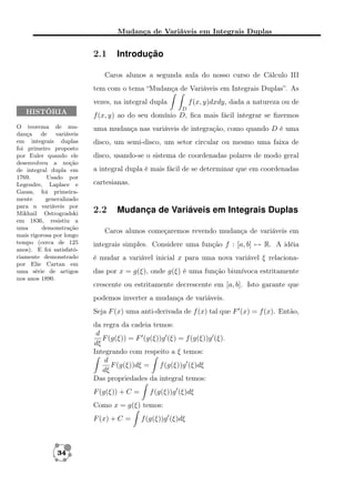 Mudança de Variáveis em Integrais Duplas

2.1

Introdução

Caros alunos a segunda aula do nosso curso de Cálculo III
tem com o tema “Mudança de Variáveis em Integrais Duplas”. As
f (x, y)dxdy, dada a natureza ou de

vezes, na integral dupla
HISTÓRIA
O teorema de mudança de variáveis
em integrais duplas
foi primeiro proposto
por Euler quando ele
desenvolveu a noção
de integral dupla em
1769.
Usado por
Legendre, Laplace e
Gauss, foi primeiramente
generalizado
para n variáveis por
Mikhail Ostrogradski
em 1836, resistiu a
uma
demonstração
mais rigorosa por longo
tempo (cerca de 125
anos). E foi satisfatóriamente demonstrado
por Elie Cartan em
uma série de artigos
nos anos 1890.

D

f (x, y) ao do seu domínio D, ﬁca mais fácil integrar se ﬁzermos
uma mudança nas variáveis de integração, como quando D é uma
disco, um semi-disco, um setor circular ou mesmo uma faixa de
disco, usando-se o sistema de coordenadas polares de modo geral
a integral dupla é mais fácil de se determinar que em coordenadas
cartesianas.

2.2

Mudança de Variáveis em Integrais Duplas

Caros alunos começaremos revendo mudança de variáveis em
integrais simples. Considere uma função f : [a, b] → R. A idéia
é mudar a variável inicial x para uma nova variável ξ relacionadas por x = g(ξ), onde g(ξ) é uma função biunívoca estritamente
crescente ou estritamente decrescente em [a, b]. Isto garante que
podemos inverter a mudança de variáveis.
Seja F (x) uma anti-derivada de f (x) tal que F (x) = f (x). Então,
da regra da cadeia temos:
d
F (g(ξ)) = F (g(ξ))g (ξ) = f (g(ξ))g (ξ).
dξ
Integrando com respeito a ξ temos:
d
F (g(ξ))dξ = f (g(ξ))g (ξ)dξ
dξ
Das propriedades da integral temos:
F (g(ξ)) + C =

f (g(ξ))g (ξ)dξ

Como x = g(ξ) temos:
F (x) + C =

34

f (g(ξ))g (ξ)dξ

 