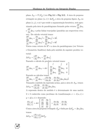 Mudança de Variáveis em Integrais Duplas
plana Ajk = T (Ajk ) (ver Fig 2.1 e Fig 2.2). A área do pequeno
retângulo no plano (u, v) é ∆Ajk a área da pequena ﬁgura Ajk no
plano (x, j), e ai é que reside a argumentação heurística, será apro∂T
ximada pela área do paralelogramo formado pelos vetores
∆vk
∂v
∂T
e
∆uj e pelas linhas tracejadas (paralelas aos respectivos veto∂u
res). Do calculo vetorial temos:
∂T
∂x
ˆ
∂y
ˆ
∆uj =
∆uj i +
∆uj j + 0k.
∂u
∂u
∂u
∂T
∂x
ˆ
∂y
ˆ
∆vk =
∆vk i +
∆vk j + 0k
∂v
∂v
∂v
Vistos como vetores de R3 e a área do paralelogramo (ver Vetores
e Geometria Analítica) dada pelo módulo do seguinte produto vetorial:
∂T
∂T
∆uj ×
∆vk .
∂u
∂v
Fazendo o cálculo do produto vetorial temos:

∆Ajk =



i
j
k 

 ∂x

ˆ
∂y
ˆ
∂T
∂T

∆uj ×
∆vk = det 
 ∂u ∆uj ∂u ∆uj 0 
∂u
∂v
 ∂x

∂y
ˆ
ˆ
∆vk
∆vk 0
∂v
∂v
Fazendo os cálculos temos:
∂T
∂T
∂x ∂y ∂x ∂y
ˆ ˆ
ˆ ˆ
∆uj ×
∆vk =
−
∆uj ∆vk k.
∂u
∂v
∂u ∂v
∂v ∂u
Tomando o módulo da expressão acima, para a área de Ajk , temos:
ˆ ˆ
∂x ∂y ∂x ∂y
ˆ ˆ
−
∆uj ∆vk .
∆Ajk ≈
∂u ∂v
∂v ∂u
A expressão dentro do módulo é o determinante de uma matrix
2 × 2 conhecida como jacobiano da transformação x = x(u, v) e
ˆ
y = y (u, v) e denotado:
ˆ


∂x ∂y
ˆ
ˆ
ˆ ˆ
ˆ ˆ
∂(x, y)

 ∂x ∂y ∂x ∂y
= det  ∂u ∂u  =
−
.
∂x ∂y
ˆ
ˆ
∂(u, v)
∂u ∂v
∂v ∂u
∂v ∂v
Como a área do pequeno retângulo Ajk é dada por ∆Ajk = ∆uj ∆vk
temos:
∆Ajk ≈

36

∂(x, y)
∆Ajk .
∂(u, v)

 