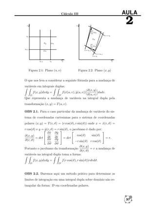 Cálculo III

AULA

2

Figura 2.1: Plano (u, v)

Figura 2.2: Plano (x, y)

O que nos leva a considerar a seguinte fórmula para a mudança de
variáveis em integrais duplas:
∂(x, y)
dudv.
∂(u, v)
D
D
Que representa a mudança de variáveis na integral dupla pela
f (x, y)dxdy =

f (ˆ(u, v), y (u, v))
x
ˆ

transformação (x, y) = T (u, v).
OBS 2.1. Para o caso particular da mudança de variáveis do sistema de coordenadas cartesianas para o sistema de coordenadas
polares (x, y) = T (r, ϑ) = (r cos(ϑ), r sin(ϑ)) onde x = x(r, ϑ) =
ˆ
r cos(ϑ) e y = (r, ϑ) = r sin(ϑ), o jacobiano é dado por:
y
ˆ



∂x ∂y
ˆ
ˆ
cos(ϑ)
sin(ϑ)
∂(x, y)
 ∂r ∂r 
 = r.
= det  ∂ x ∂ y  = det 
ˆ
ˆ
∂(r, ϑ)
−r sin(ϑ) r cos(ϑ)
∂ϑ ∂ϑ
∂(x, y)
Portanto o jacobiano da transformação
= r a mudança de
∂(r, ϑ)
variáveis na integral dupla toma a forma:
f (x, y)dxdy =
D

f (r cos(ϑ), r sin(ϑ))rdrdϑ.
D

OBS 2.2. Daremos aqui um método prático para determinar os
limites de integração em uma integral dupla sobre domínio não retangular da forma: D em coordenadas polares.

37

 