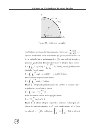 Mudança de Variáveis em Integrais Duplas

Figura 2.5: Gráﬁco do exemplo 1

∂(x, y)
= r.
∂(r, ϑ)
Quanto a variável r varia no intervalo [0, 1] independentemente de
o módulo do jacobiano da transformação é dado por:

ϑ e a variável ϑ varia no intervalo [0, π/2] ( a variação de ângulo no
primeiro quadrante). Podemos reescrever a integral dupla como:
1

I=

π/2

f (x, y)dxdy =
D

f (r cos(ϑ), r sin(ϑ))rdϑdr Subs0

0

tituindo f (x, y) temos:
1

π/2

exp(−(r cos(ϑ))2 − (r sin(ϑ))2 )rdϑdr

I=
0

0

Efetuando as simpliﬁcações temos:
1

π/2

exp(−r2 )rdϑdr

I=
0

0

Passo 2 Integrando primeiramente na variável ϑ e como o integrando não depende de ϑ temos:
1

exp(−r2 )ϑ

I=
0

π/2
0

rdr

Substituindo os limites de integração temos:
1

exp(−r2 )rdr

I = π/2
0

Passo 3 A última integral (variável r) podemos efetuar por mudança de variáveis pondo ξ = r2 
deste modo temos: dξ = 2rdr

 1
 1
1
ou seja rdr = − dξ e os limites r
eξ
. Daí, a integral
 0
 0
2

40

 