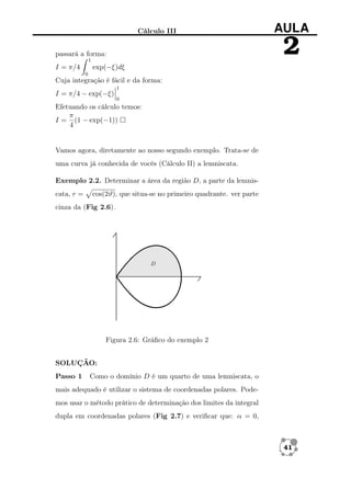 Cálculo III

2

passará a forma:
1

I = π/4

AULA

exp(−ξ)dξ
0

Cuja integração é fácil e da forma:
I = π/4 − exp(−ξ)

1
0

Efetuando os cálculo temos:
π
I = (1 − exp(−1))
4

Vamos agora, diretamente ao nosso segundo exemplo. Trata-se de
uma curva já conhecida de vocês (Cálculo II) a lemniscata.
Exemplo 2.2. Determinar a área da região D, a parte da lemniscata, r =

cos(2ϑ), que situa-se no primeiro quadrante. ver parte

cinza da (Fig 2.6).

Figura 2.6: Gráﬁco do exemplo 2
SOLUÇÃO:
Passo 1

Como o domínio D é um quarto de uma lemniscata, o

mais adequado é utilizar o sistema de coordenadas polares. Podemos usar o método prático de determinação dos limites da integral
dupla em coordenadas polares (Fig 2.7) e veriﬁcar que: α = 0,

41

 