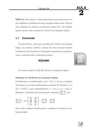 Cálculo III

AULA

2
OBS 2.3. Caros alunos, é muito importante neste ponto uma revisão cuidadosa e detalhada dos dois exemplos dados acima. Efetuar
uma mudança de varáveis em integrais duplas não é tão simples
quanto efetuar uma mudança de variáveis em integrais simples.

2.4

Conclusão

Na aula de hoje, vimos que a mudança de variáveis em integrais
dupla, nos permite, facilitar o cálculo das ditas integrais quando
trabalhamos com domínios de integração de geometrias especíﬁcas,
como a induzida pelas coordenadas polares.

RESUMO

No nosso resumo da Aula 02 constam os seguintes tópicos:

Mudança de Variáveis em Integrais Duplas
Consideramos a transformação (x, y) = T (u, v) tal que o domínio
D do plano (x, y) seja transformado no domínio D do plano (u, v)
(D = T (D )) e mais especiﬁcamente x = x(u, v) e y = y (u, v).
ˆ
ˆ
∂(x, y)
Deﬁnindo o jacobiano da transformação, denotado
, por:
∂(u, v)


ˆ
∂x ∂y
ˆ
∂(x, y)
ˆ ˆ
ˆ ˆ

 ∂x ∂y ∂x ∂y
= det  ∂u ∂u  =
−
.
∂x ∂y
ˆ
ˆ
∂(u, v)
∂u ∂v
∂v ∂u
∂v ∂v
Vale então,a seguinte fórmula para a mudança de variáveis en integrais duplas:

43

 