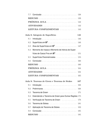 7.7

Conclusão . . . . . . . . . . . . . . . . . . . . . . . 138

RESUMO . . . . . . . . . . . . . . . . . . . . . . . . . 139
PRÓXIMA AULA . . . . . . . . . . . . . . . . . . . . 142
ATIVIDADES . . . . . . . . . . . . . . . . . . . . . . 142
LEITURA COMPLEMENTAR . . . . . . . . . . . 143
Aula 8: Integrais de Superfícies

145

8.1

Introdução . . . . . . . . . . . . . . . . . . . . . . . 146

8.2

Superfícies em R3 . . . . . . . . . . . . . . . . . . . 146

8.3

Área de Superfícies em R3 . . . . . . . . . . . . . . 147

8.4

Momento de massa e Momento de Inércia de Superfícies de Casca Fina em R3 . . . . . . . . . . . . . . 151

8.5

Superfícies Parametrizadas . . . . . . . . . . . . . . 155

8.6

Conclusão . . . . . . . . . . . . . . . . . . . . . . . 160

RESUMO . . . . . . . . . . . . . . . . . . . . . . . . . 160
PRÓXIMA AULA . . . . . . . . . . . . . . . . . . . . 164
ATIVIDADES . . . . . . . . . . . . . . . . . . . . . . 164
LEITURA COMPLEMENTAR . . . . . . . . . . . 165
Aula 9: Teorema de Green e Teorema de Stokes

167

9.1

Introdução . . . . . . . . . . . . . . . . . . . . . . . 168

9.2

Preliminares . . . . . . . . . . . . . . . . . . . . . . 168

9.3

Teorema de Green

9.4

Estendendo o Teorema de Green para Outras Regiões 175

9.5

Veriﬁcação do Teorema de Green . . . . . . . . . . 178

9.6

Teorema de Stokes . . . . . . . . . . . . . . . . . . 181

9.7

Aplicação do Teorema de Stokes . . . . . . . . . . . 183

9.8

Conclusão . . . . . . . . . . . . . . . . . . . . . . . 185

. . . . . . . . . . . . . . . . . . 171

RESUMO . . . . . . . . . . . . . . . . . . . . . . . . . 185

 