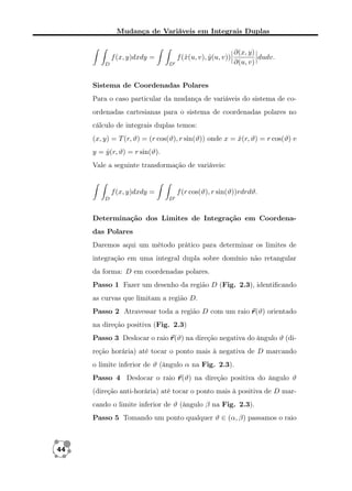 Mudança de Variáveis em Integrais Duplas

f (ˆ(u, v), y (u, v))
x
ˆ

f (x, y)dxdy =
D

D

∂(x, y)
dudv.
∂(u, v)

Sistema de Coordenadas Polares
Para o caso particular da mudança de variáveis do sistema de coordenadas cartesianas para o sistema de coordenadas polares no
cálculo de integrais duplas temos:
(x, y) = T (r, ϑ) = (r cos(ϑ), r sin(ϑ)) onde x = x(r, ϑ) = r cos(ϑ) e
ˆ
y = y (r, ϑ) = r sin(ϑ).
ˆ
Vale a seguinte transformação de variáveis:

f (x, y)dxdy =
D

f (r cos(ϑ), r sin(ϑ))rdrdϑ.
D

Determinação dos Limites de Integração em Coordenadas Polares
Daremos aqui um método prático para determinar os limites de
integração em uma integral dupla sobre domínio não retangular
da forma: D em coordenadas polares.
Passo 1 Fazer um desenho da região D (Fig. 2.3), identiﬁcando
as curvas que limitam a região D.
Passo 2 Atravessar toda a região D com um raio r (ϑ) orientado
na direção positiva (Fig. 2.3)
Passo 3 Deslocar o raio r (ϑ) na direção negativa do ângulo ϑ (direção horária) até tocar o ponto mais à negativa de D marcando
o limite inferior de ϑ (ângulo α na Fig. 2.3).
Passo 4 Deslocar o raio r (ϑ) na direção positiva do ângulo ϑ
(direção anti-horária) até tocar o ponto mais à positiva de D marcando o limite inferior de ϑ (ângulo β na Fig. 2.3).
Passo 5 Tomando um ponto qualquer ϑ ∈ (α, β) passamos o raio

44

 