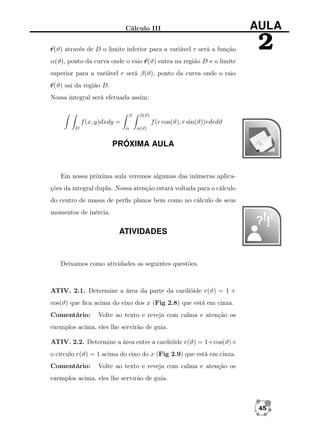 Cálculo III

AULA

r (ϑ) através de D o limite inferior para a variável r será a função

2

α(ϑ), ponto da curva onde o raio r (ϑ) entra na região D e o limite
superior para a variável r será β(ϑ), ponto da curva onde o raio
r (ϑ) sai da região D.
Nossa integral será efetuada assim:
β

β(ϑ)

f (x, y)dxdy =
D

f (r cos(ϑ), r sin(ϑ))rdrdϑ
α

α(ϑ)

PRÓXIMA AULA

Em nossa próxima aula veremos algumas das inúmeras aplicações da integral dupla. Nossa atenção estará voltada para o cálculo
do centro de massa de perﬁs planos bem como no cálculo de seus
momentos de inércia.

ATIVIDADES

Deixamos como atividades as seguintes questões.

ATIV. 2.1. Determine a área da parte da cardióide r(ϑ) = 1 +
cos(ϑ) que ﬁca acima do eixo dos x (Fig 2.8) que está em cinza.
Comentário:

Volte ao texto e reveja com calma e atenção os

exemplos acima, eles lhe servirão de guia.
ATIV. 2.2. Determine a área entre a cardióide r(ϑ) = 1+cos(ϑ) e
o círculo r(ϑ) = 1 acima do eixo do x (Fig 2.9) que está em cinza.
Comentário:

Volte ao texto e reveja com calma e atenção os

exemplos acima, eles lhe servirão de guia.

45

 