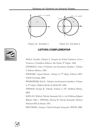 Mudança de Variáveis em Integrais Duplas

Figura 2.8: Atividade 1

Figura 2.9: Atividade 2

LEITURA COMPLEMENTAR

ÁVILA, Geraldo, Cálculo 3: Funções de Várias Variáveis, Livros
Técnicos e Cientíﬁcos Editora, São Paulo, 3a edição, 1982.
LEITHOLD, Louis, O Cálculo com Geometria Analítica. Volume
2, Editora Harbra, 1994.
STEWART, James,Cálculo. Volume 3, 5a edição, Editora CENGAGE Learning, 2009.
SWOKOWSKI, Earl E., Cálculo com Geometria Analítica, Volume
2, 2a edição, Makron Books do Brásil SP, 1994.
THOMAS, George B., Cálculo, Volume 2, 10a, Addilson Wesley,
2003.
KAPLAN, Wilfred, Cálculo Avançado Vol.1 e vol.2 Editora Edgard
Blücher 1991.// SPIEGEL, Murray R. Cálculo Avançado, Editora
McGraw-Hill do Brasil, 1971.
BOUCHARA, Jacques, Cálculo Integral Avançado, EDUSP, 2006.

46

 