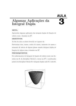 AULA

Algumas Aplicações da
Integral Dupla
META:
Apresentar algumas aplicações das integrais duplas de funções de
valores reais e domínio em R2 .
OBJETIVOS:
Ao ﬁm da aula os alunos deverão ser capazes de:
Determinar área, massa, centro de massa, momento de massa e
momento de inércia de ﬁguras planas usando integrais duplas de
funções de valores reais e domínio em R2 .
PRÉ-REQUISITOS
Os conhecimentos de integrais de funções de valores reais com domínio em R, da disciplina Cálculo I, curvas em R2 e coordenadas
polares da disciplina Cálculo II e integrais duplas aula 01 e aula 02.

3

 