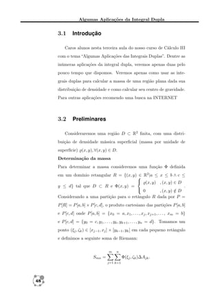 Algumas Aplicações da Integral Dupla

3.1

Introdução

Caros alunos nesta terceira aula do nosso curso de Cálculo III
com o tema “Algumas Aplicações das Integrais Duplas”. Dentre as
inúmeras aplicações da integral dupla, veremos apenas duas pelo
pouco tempo que dispomos. Veremos apenas como usar as integrais duplas para calcular a massa de uma região plana dada sua
distribuição de densidade e como calcular seu centro de gravidade.
Para outras aplicações recomendo uma busca na INTERNET

3.2

Preliminares

Consideraremos uma região D ⊂ R2 ﬁnita, com uma distribuição de densidade mássica superﬁcial (massa por unidade de
superfície) (x, y), ∀(x, y) ∈ D.
Determinação da massa
Para determinar a massa consideremos uma função Φ deﬁnida
em um domínio retangular R = {(x, y)  R2 |a ≤ x ≤ b ∧ c ≤
∈
 (x, y) , (x, y) ∈ D
y ≤ d} tal que D ⊂ R e Φ(x, y) =
.
 0
, (x, y) ∈ D
/
Considerando a uma partição para o retângulo R dada por P =
P [R] = P [a, b] × P [c, d], o produto cartesiano das partições P [a, b]
e P [c, d] onde P [a, b] = {x0 = a, x1 , . . . , xj , xj+1 , . . . , xm = b}
e P [c, d] = {y0 = c, y1 , . . . , yk , yk+1 , . . . , yn = d}. Tomamos um
ponto (ξj , ζk ) ∈ [xj−1 , xj ] × [yk−1 , yk ] em cada pequeno retângulo
e deﬁnimos a seguinte soma de Riemann:
m

n

Smn =

Φ(ξj , ζk )∆Ajk .
j=1 k=1

48

 
