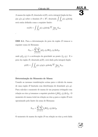 Cálculo III

AULA

A massa da região D, denotada m(D), será a integral dupla da fun-

3

ção (x, y) sobre o domínio D ⊂ R2 , denotada

(x, y)dxdy
D

será então deﬁnida como o seguinte limite:
def

(x, y)dxdy = lim Smn

m(D) =

|P |→0

D

.

OBS 3.1. Para a determinação do peso da região D toma-se a
seguinte soma de Riemann:
m

n

Smn =

g(ξj , ζk )Φ(ξj , ζk )∆Ajk
j=1 k=1

onde g(ξj , ζk ) é a aceleração da gravidade no ponto (ξj , ζk ). E o
peso da região D, denotado p(D), será dado pela integral dupla:
def

p(D) =

g(x, y) (x, y)dxdy = lim Smn
|P |→0

D

.

Determinação do Momento de Massa
Usando as mesmas considerações acima para o cálculo da massa
de uma região D limitada com distribuição de densidade (x, y).
Para calcular o momento de massa de um pequeno retângulo com
relação ao eixo y tomamos o seguinte produto ξj Φ(ξj , ζk )∆Ajk . O
momento de massa total em relação ao eixo y para a região D será
aproximado pelo limite da soma de Riemann:
m

n

Smn =

ξj Φ(ξj , ζk )∆Ajk
j=1 k=1

.
O momento de massa da região D em relação ao eixo y será dada

49

 