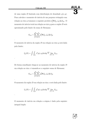 Cálculo III

AULA

de uma região D limitada com distribuição de densidade (x, y).

3

Para calcular o momento de inércia de um pequeno retângulo com
2
relação ao eixo y tomamos o seguinte produto ξj Φ(ξj , ζk )∆Ajk . O

momento de inércia total em relação ao eixo y para a região D será
aproximado pelo limite da soma de Riemann:
m

n
2
ξj Φ(ξj , ζk )∆Ajk

Smn =
j=1 k=1

.
O momento de inércia da região D em relação ao eixo y será dada
pelo limite:

def

x2 (x, y)dxdy = lim Smn

Iy (D) =

|P |→0

D

.

De forma semelhante chega-se ao momento de inércia da região D
em relação ao eixo x tomando-se a seguinte soma de Riemann:
m

n
2
ζk Φ(ξj , ζk )∆Ajk

Smn =
j=1 k=1

.
O momento da região D em relação ao eixo x será dada pelo limite:

def

y 2 (x, y)dxdy = lim Smn

Ix (D) =
D

|P |→0

.

O momento de inércia em relação a origem é dado pela seguinte
integral dupla:

51

 