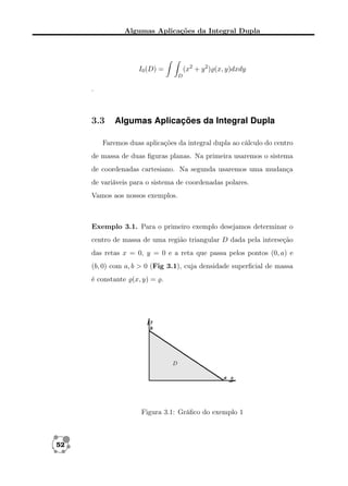 Algumas Aplicações da Integral Dupla

(x2 + y 2 ) (x, y)dxdy

I0 (D) =
D

.

3.3

Algumas Aplicações da Integral Dupla

Faremos duas aplicações da integral dupla ao cálculo do centro
de massa de duas ﬁguras planas. Na primeira usaremos o sistema
de coordenadas cartesiano. Na segunda usaremos uma mudança
de variáveis para o sistema de coordenadas polares.
Vamos aos nossos exemplos.

Exemplo 3.1. Para o primeiro exemplo desejamos determinar o
centro de massa de uma região triangular D dada pela interseção
das retas x = 0, y = 0 e a reta que passa pelos pontos (0, a) e
(b, 0) com a, b > 0 (Fig 3.1), cuja densidade superﬁcial de massa
é constante (x, y) = .

Figura 3.1: Gráﬁco do exemplo 1

52

 