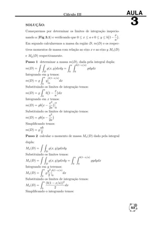 AULA

Cálculo III

3

SOLUÇÃO:
Começaremos por determinar os limites de integração inspeciox
nando a (Fig 3.1) e veriﬁcando que 0 ≤ x ≤ a e 0 ≤ y ≤ b 1 − .
a
Em segundo calcularemos a massa da região D, m(D) e os respectivos momentos de massa com relação ao eixo x e ao eixo y Mx (D)
e My (D) respectivamente.
Passo 1 determinar a massa m(D), dada pela integral dupla:
a

m(D) =

b(1−x/a)

(x, y)dxdy =

dydx
0

D

0

Integrando em y temos:
a

m(D) =

b(1−x/a)

y
0

0

dx

Substituindo os limites de integração temos:
a
x
m(D) =
b 1 − dx
a
0
Integrando em x temos:
x2 a
m(D) = b x −
2a 0
Substituindo os limites de integração temos:
a2
m(D) = b a −
2a
Simpliﬁcando temos:
ab
m(D) =
2
Passo 2 calcular o momento de massa Mx (D) dado pela integral
dupla:
Mx (D) =

(x, y)ydxdy
D

Substituindo os limites temos:
a

Mx (D) =

b(1−x/a)

(x, y)ydxdy =
D

ydydx
0

0

Integrando em y teremos:
a
y 2 b(1−x/a)
dx
Mx (D) =
2 0
0
Substituindo os limites de integração temos:
a
(b(1 − x/a))2
Mx (D) =
dx
2
0
Simpliﬁcando o integrando temos:

53

 