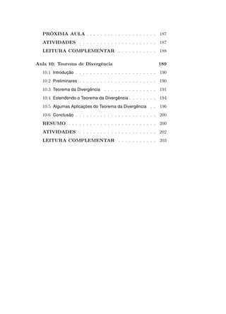 PRÓXIMA AULA . . . . . . . . . . . . . . . . . . . . 187
ATIVIDADES . . . . . . . . . . . . . . . . . . . . . . 187
LEITURA COMPLEMENTAR . . . . . . . . . . . 188
Aula 10: Teorema de Divergência

189

10.1 Introdução . . . . . . . . . . . . . . . . . . . . . . . 190
10.2 Preliminares . . . . . . . . . . . . . . . . . . . . . . 190
10.3 Teorema da Divergência . . . . . . . . . . . . . . . 191
10.4 Estendendo o Teorema da Divergência . . . . . . . . 194
10.5 Algumas Aplicações do Teorema da Divergência . . 196
10.6 Conclusão . . . . . . . . . . . . . . . . . . . . . . . 200
RESUMO . . . . . . . . . . . . . . . . . . . . . . . . . 200
ATIVIDADES . . . . . . . . . . . . . . . . . . . . . . 202
LEITURA COMPLEMENTAR . . . . . . . . . . . 203

 