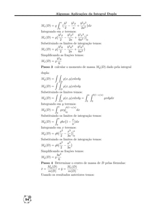 Algumas Aplicações da Integral Dupla
a

b2 b2 x b2 x2
dx
−
+
2
a
2a2
0
Integrando em x teremos:
b2 x b2 x2 b2 x3 a
Mx (D) =
−
+
2
2a
6a2 0
Substituindo os limites de integração temos:
b2 a b2 a2 b2 a3
Mx (D) =
−
+
2
2a
6a2
Simpliﬁcando as frações temos:
b2 a
Mx (D) =
6
Passo 3 calcular o momento de massa My (D) dado pela integral
Mx (D) =

dupla:
My (D) =

(x, y)xdxdy
D

My (D) =

(x, y)xdxdy
D

Substituindo os limites temos:
a

My (D) =

b(1−x/a)

(x, y)xdxdy =
D

xdydx
0

0

Integrando em y teremos:
a

b(1−x/a)

xy

My (D) =
0

0

dx

Substituindo os limites de integração temos:
a
x
My (D) =
bx 1 − dx
a
0
Integrando em x teremos:
x2 x3 a
My (D) = b
−
2
3a 0
Substituindo os limites de integração temos:
a3
a2
−
My (D) = b
2
3a
Simpliﬁcando as frações temos:
ba2
My (D) =
6
Passo 4 Determinar o centro de massa de D pelas fórmulas:
My (D)
Mx (D)
x=
¯
ey=
¯
.
m(D)
m(D)
Usando os resultados anteriores temos:

54

 