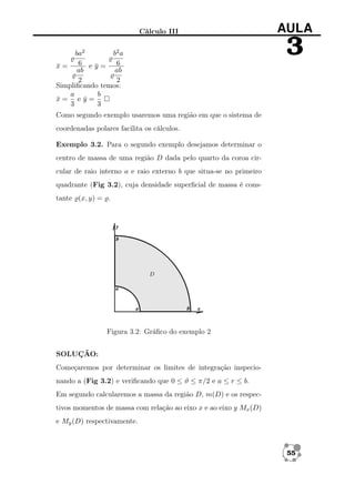 Cálculo III
ba2
b2 a
x= 6 ey= 6
¯
¯
ab
ab
2
2
Simpliﬁcando temos:
a
b
x= ey=
¯
¯
3
3

AULA

3

Como segundo exemplo usaremos uma região em que o sistema de
coordenadas polares facilita os cálculos.
Exemplo 3.2. Para o segundo exemplo desejamos determinar o
centro de massa de uma região D dada pelo quarto da coroa circular de raio interno a e raio externo b que situa-se no primeiro
quadrante (Fig 3.2), cuja densidade superﬁcial de massa é constante (x, y) = .

Figura 3.2: Gráﬁco do exemplo 2
SOLUÇÃO:
Começaremos por determinar os limites de integração inspecionando a (Fig 3.2) e veriﬁcando que 0 ≤ ϑ ≤ π/2 e a ≤ r ≤ b.
Em segundo calcularemos a massa da região D, m(D) e os respectivos momentos de massa com relação ao eixo x e ao eixo y Mx (D)
e My (D) respectivamente.

55

 
