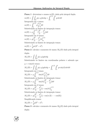 Algumas Aplicações da Integral Dupla
Passo 1 determinar a massa m(D), dada pela integral dupla:
π/2

m(D) =

b

(x, y)dxdy =
D

rdrdϑ
0

a

Integrando em r temos:
π/2
r2 b
m(D) =
dϑ
2 a
0
Substituindo os limites de integração temos:
π/2
b2 a2
m(D) =
dϑ
−
2
2
0
Integrando em ϑ temos:
π/2
b2 a2
m(D) =
−
ϑ
2
2
0
Substituindo os limites de integração temos:
1
π(b2 − a2 )
m(D) =
4
Passo 2 calcular o momento de massa Mx (D) dado pela integral
dupla:
Mx (D) =

(x, y)ydxdy
D

Substituindo os limites em coordenadas polares e sabendo que
y = r sin(ϑ) temos:
π/2

Mx (D) =

b

(x, y)ydxdy =
D

r sin(ϑ)rdrdϑ
0

a

Integrando em r temos:
π/2

r3 b
dϑ
3 a
0
Substituindo os limites de integração temos:
π/2
b3 a3
−
dϑ
Mx (D) =
sin(ϑ)
3
3
0
Integrando em ϑ temos:
π/2
b3 a3
Mx (D) =
−
(− cos(ϑ))
3
3
0
Substituindo os limites de integração temos:
b3 a3
Mx (D) =
−
(− cos(π/2) − − cos(0))
3
3
Simpliﬁcando temos:
1 3
Mx (D) =
(b − a3 )
3
Passo 3 calcular o momento de massa My (D) dado pela integral
Mx (D) =

dupla:

56

sin(ϑ)

 