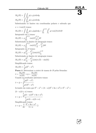 AULA

Cálculo III

My (D) =

3

(x, y)xdxdy
D

My (D) =

(x, y)xdxdy
D

Substituindo os limites em coordenadas polares e sabendo que
x = r cos(ϑ) temos:
π/2

b

r cos(ϑ)rdrdϑ

(x, y)ydxdy =

Mx (D) =

0

D

a

Integrando em r temos:
π/2

r3 b
dϑ
3 a
0
Substituindo os limites de integração temos:
π/2
b3 a3
Mx (D) =
cos(ϑ)
−
dϑ
3
3
0
Integrando em ϑ temos:
π/2
b3 a3
−
(sin(ϑ))
Mx (D) =
3
3
0
Substituindo os limites de integração temos:
b3 a3
−
(sin(π/2) − sin(0))
Mx (D) =
3
3
Simpliﬁcando temos:
1 3
Mx (D) =
(b − a3 )
3
Passo 4 Determinar o centro de massa de D pelas fórmulas:
My (D)
Mx (D)
x=
¯
ey=
¯
.
m(D)
m(D)
Usando os resultados anteriores temos:
1 3
(b − a3 )
3
x=y=
¯ ¯
1
π(b2 − a2 )
4
Levando em conta que b3 − a3 = (b − a)(b2 + ba + a2 ) e b2 − a2 =
Mx (D) =

cos(ϑ)

(b − a)(b + a) temos:
1
(b − a)(b2 + ba + a2 )
3
x=y=
¯ ¯
1
π(b − a)(b + a)
4
Simpliﬁcando temos:
4 b2 + ba + a2
x=y=
¯ ¯
.
3π
b+a

57

 
