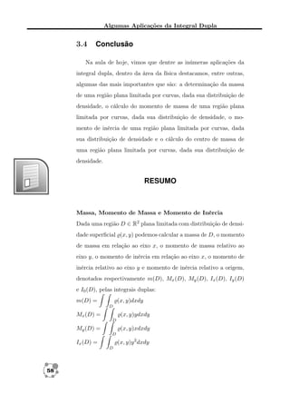 Algumas Aplicações da Integral Dupla

3.4

Conclusão

Na aula de hoje, vimos que dentre as inúmeras aplicações da
integral dupla, dentro da área da física destacamos, entre outras,
algumas das mais importantes que são: a determinação da massa
de uma região plana limitada por curvas, dada sua distribuição de
densidade, o cálculo do momento de massa de uma região plana
limitada por curvas, dada sua distribuição de densidade, o momento de inércia de uma região plana limitada por curvas, dada
sua distribuição de densidade e o cálculo do centro de massa de
uma região plana limitada por curvas, dada sua distribuição de
densidade.

RESUMO

Massa, Momento de Massa e Momento de Inércia
Dada uma região D ∈ R2 plana limitada com distribuição de densidade superﬁcial (x, y) podemos calcular a massa de D, o momento
de massa em relação ao eixo x, o momento de massa relativo ao
eixo y, o momento de inércia em relação ao eixo x, o momento de
inércia relativo ao eixo y e momento de inércia relativo a origem,
denotados respectivamente m(D), Mx (D), My (D), Ix (D), Iy (D)
e I0 (D), pelas integrais duplas:
m(D) =

(x, y)dxdy
D

Mx (D) =

(x, y)ydxdy
D

My (D) =

(x, y)xdxdy
D

(x, y)y 2 dxdy

Ix (D) =
D

58

 
