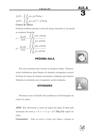 Cálculo III
(x, y)x2 dxdy e

Iy (D) =

AULA

3

D

(x, y)(x2 + y 2 )dxdy

I0 (D) =
D

Centro de Massa
Podemos também calcular o centro de massa, denotado (¯, y ) usando
x ¯
as seguintes fórmulas:
My (D)
x=
¯
=
m(d)

x (x, y)dxdy
D

(x, y)dxdy
D

y=
¯

Mx (D)
=
m(d)

y (x, y)dxdy
D

(x, y)dxdy
D

PRÓXIMA AULA

Em nossa próxima aula veremos as integrais triplas. Primeiramente deﬁnindo-as para funções de domínios retangulares através
do limite de somas de riemann estendendo a deﬁnição para funções
deﬁnidas em domínios não retangulares porém limitados.

ATIVIDADES

Deixamos como atividades dois problemas de determinação do
centro de massa.

ATIV. 3.1. Determine o centro de massa da região D dada pela
interseção das retas y = 0, x = 1 e y = ax2 (Fig 3.3) região em
cinza.
Comentário:

Volte ao texto e reveja com calma e atenção as

59

 