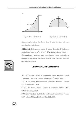 Algumas Aplicações da Integral Dupla

Figura 3.3: Atividade 1

Figura 3.4: Atividade 2

demonstrações acima, elas lhe servirão de guia. Use para este caso
coordenadas cartesianas.
ATIV. 3.2. Determine o centro de massa da região D dada pelo
semi-círculo superior x2 + y 2 = a2 (Fig 3.4) região em cinza.
Comentário:

Volte ao texto e reveja com calma e atenção as

demonstrações acima, elas lhe servirão de guia. Use para este caso
coordenadas polares.

LEITURA COMPLEMENTAR

ÁVILA, Geraldo, Cálculo 3: Funções de Várias Variáveis, Livros
Técnicos e Cientíﬁcos Editora, São Paulo, 3a edição, 1982.
LEITHOLD, Louis, O Cálculo com Geometria Analítica. Volume
2, Editora Harbra, 1994.
STEWART, James,Cálculo. Volume 3, 5a edição, Editora CENGAGE Learning, 2009.
SWOKOWSKI, Earl E., Cálculo com Geometria Analítica, Volume
2, 2a edição, Makron Books do Brásil SP, 1994.

60

 