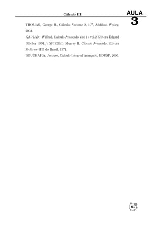 Cálculo III

AULA

THOMAS, George B., Cálculo, Volume 2, 10a, Addilson Wesley,

3

2003.
KAPLAN, Wilfred, Cálculo Avançado Vol.1 e vol.2 Editora Edgard
Blücher 1991.// SPIEGEL, Murray R. Cálculo Avançado, Editora
McGraw-Hill do Brasil, 1971.
BOUCHARA, Jacques, Cálculo Integral Avançado, EDUSP, 2006.

61

 