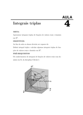 AULA

Integrais triplas
META:
Apresentar integrais triplas de funções de valores reais e domínio
em R3 .
OBJETIVOS:
Ao ﬁm da aula os alunos deverão ser capazes de:
Deﬁnir integral tripla e calcular algumas integrais triplas de funções de valores reais e domínio em R3 .
PRÉ-REQUISITOS
Os conhecimentos de integrais de funções de valores reais com domínio em R, da disciplina Cálculo I.

4

 